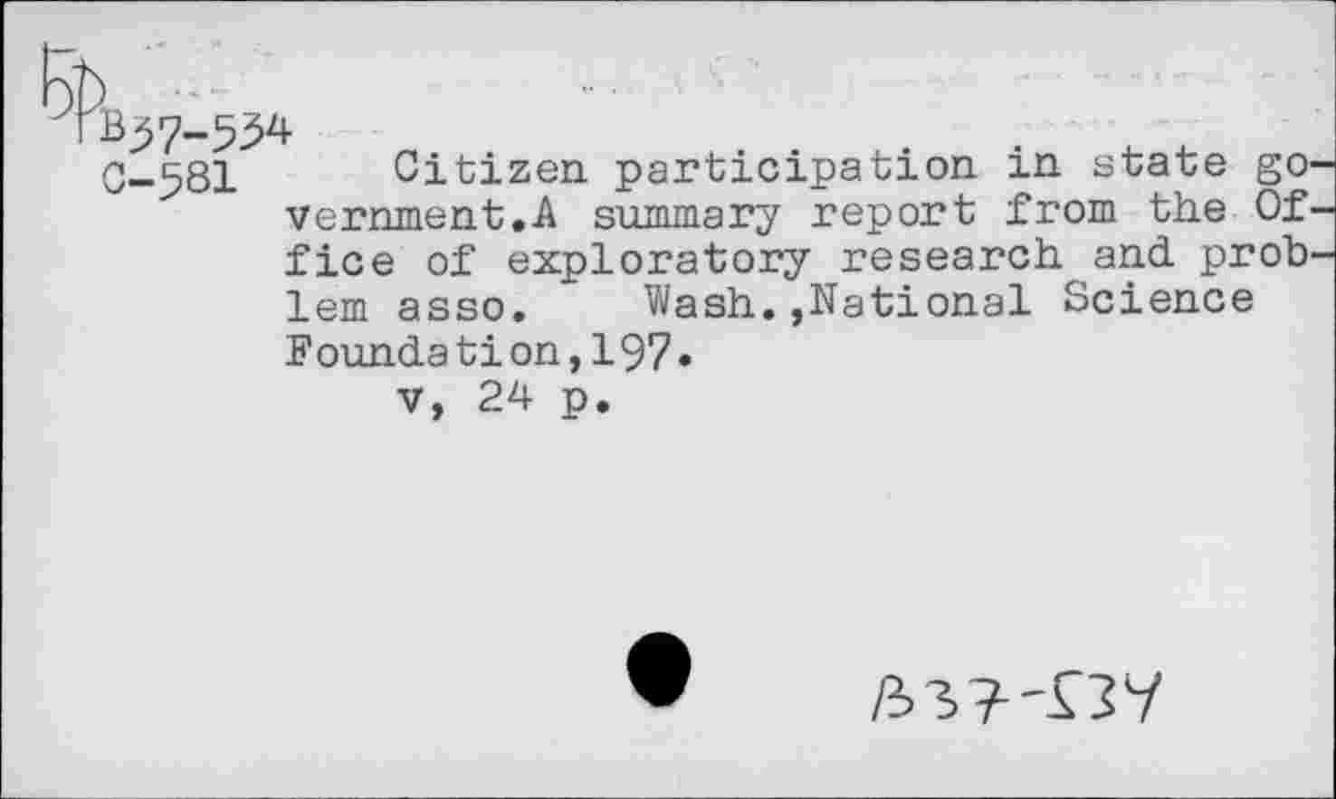 ﻿B37-534
C-581 Citizen participation in state go. vernment.A summary report from the Of. fice of exploratory research and prob' lem asso. Wash.»National Science Foundation,197»
V, 24 p.
